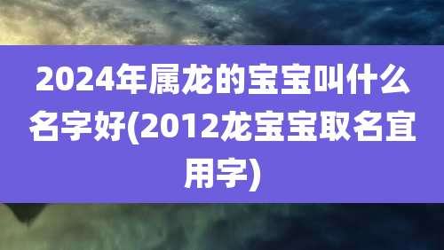 2024年属龙的宝宝叫什么名字好(2012龙宝宝取名宜用字)