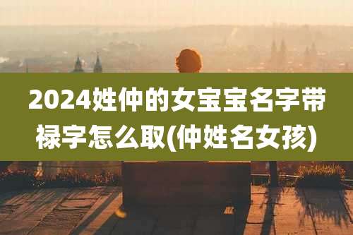 2024姓仲的女宝宝名字带禄字怎么取(仲姓名女孩)