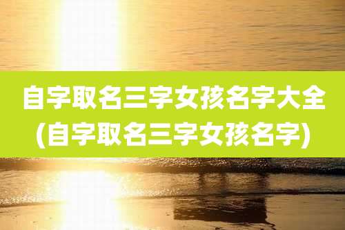 自字取名三字女孩名字大全(自字取名三字女孩名字)