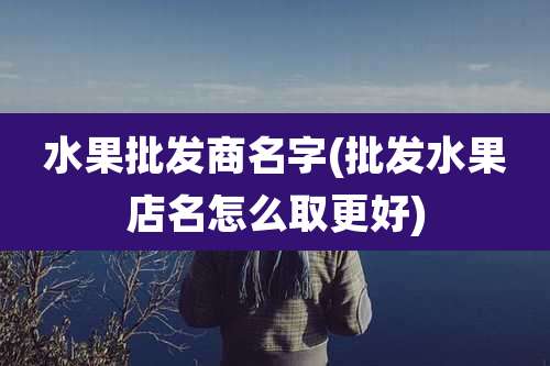 水果批发商名字(批发水果店名怎么取更好)