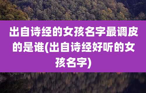 出自诗经的女孩名字最调皮的是谁(出自诗经好听的女孩名字)