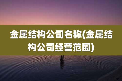 金属结构公司名称(金属结构公司经营范围)