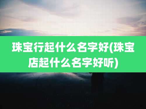珠宝行起什么名字好(珠宝店起什么名字好听)