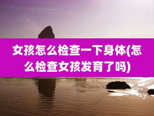 女孩怎么检查一下身体(怎么检查女孩发育了吗)