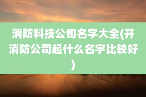 消防科技公司名字大全(开消防公司起什么名字比较好)