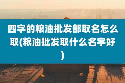 四字的粮油批发部取名怎么取(粮油批发取什么名字好)