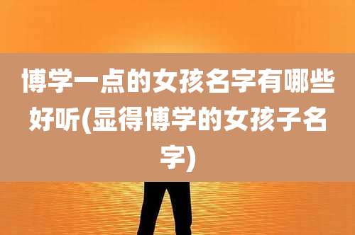 博学一点的女孩名字有哪些好听(显得博学的女孩子名字)