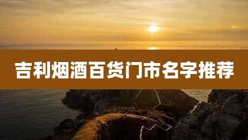 吉利烟酒百货门市名字推荐