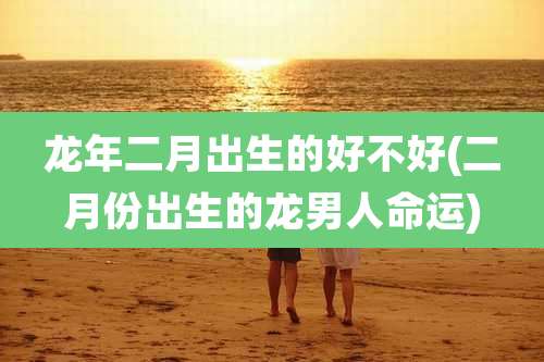 龙年二月出生的好不好(二月份出生的龙男人命运)