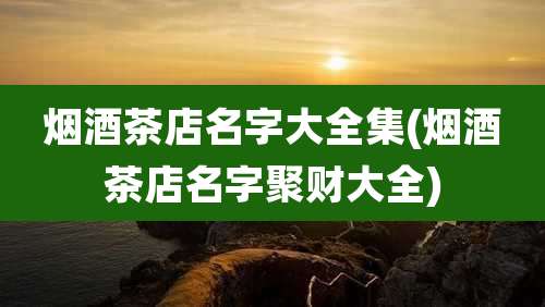 烟酒茶店名字大全集(烟酒茶店名字聚财大全)