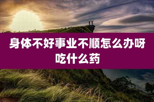 身体不好事业不顺怎么办呀吃什么药