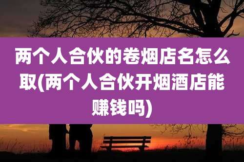 两个人合伙的卷烟店名怎么取(两个人合伙开烟酒店能赚钱吗)