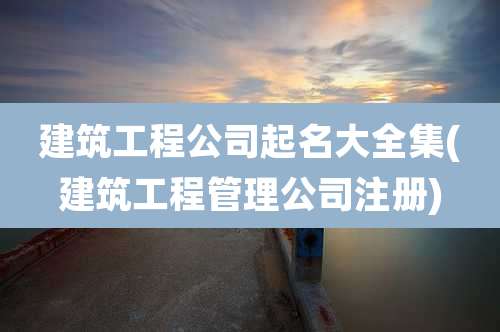 建筑工程公司起名大全集(建筑工程管理公司注册)