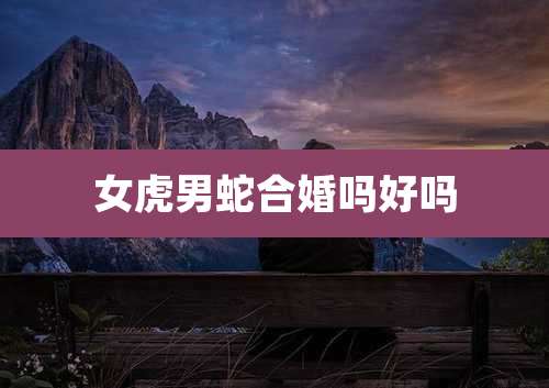 女虎男蛇合婚吗好吗