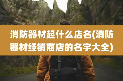 消防器材起什么店名(消防器材经销商店的名字大全)