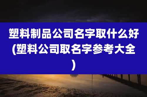 塑料制品公司名字取什么好(塑料公司取名字参考大全)