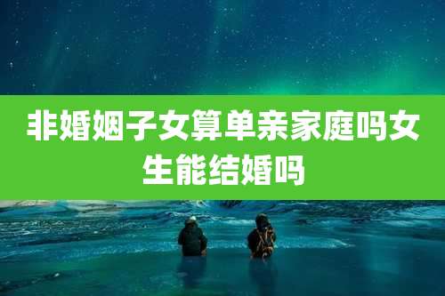 非婚姻子女算单亲家庭吗女生能结婚吗