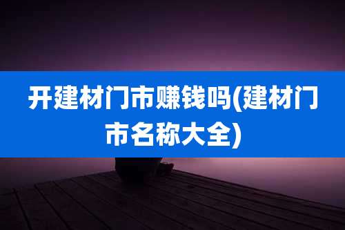 开建材门市赚钱吗(建材门市名称大全)