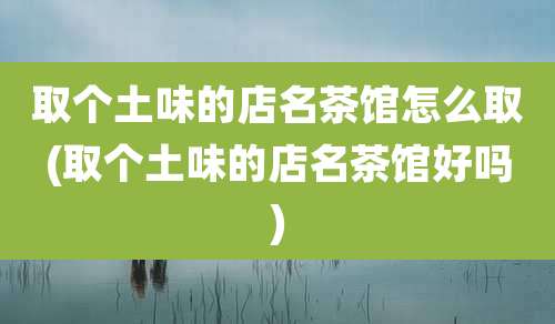 取个土味的店名茶馆怎么取(取个土味的店名茶馆好吗)