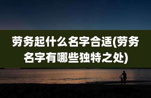 劳务起什么名字合适(劳务名字有哪些独特之处)