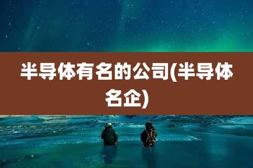 半导体有名的公司(半导体名企)