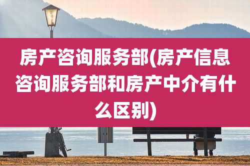 房产咨询服务部(房产信息咨询服务部和房产中介有什么区别)