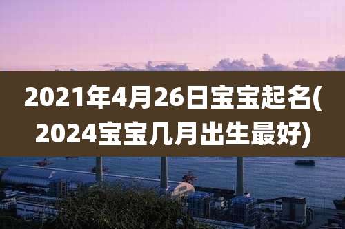 2021年4月26日宝宝起名(2024宝宝几月出生最好)