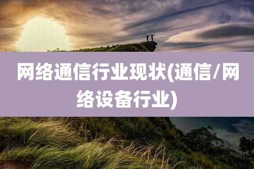 网络通信行业现状(通信/网络设备行业)