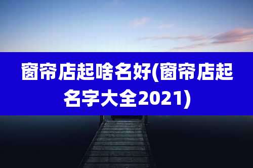 窗帘店起啥名好(窗帘店起名字大全2021)