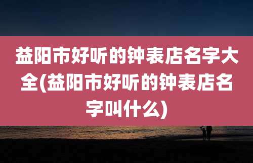益阳市好听的钟表店名字大全(益阳市好听的钟表店名字叫什么)