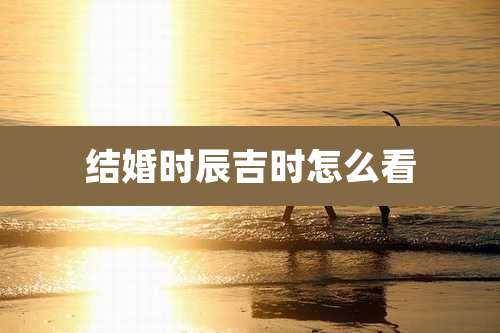 结婚时辰吉时怎么看