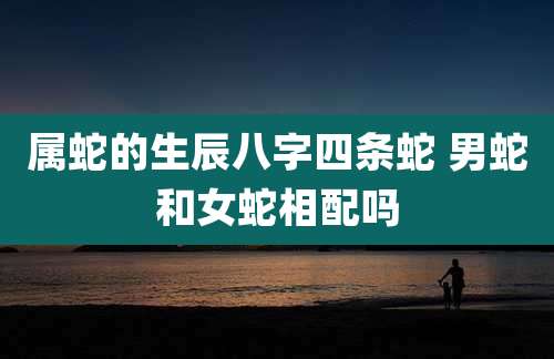 属蛇的生辰八字四条蛇 男蛇和女蛇相配吗