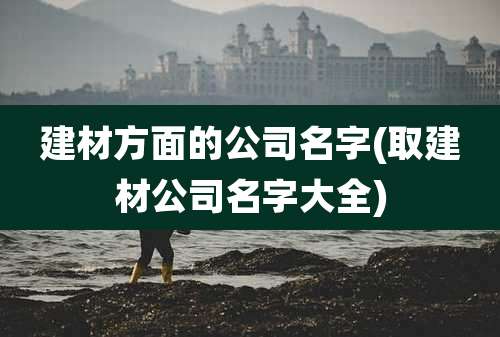 建材方面的公司名字(取建材公司名字大全)