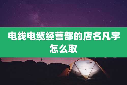 电线电缆经营部的店名凡字怎么取