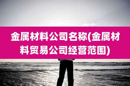 金属材料公司名称(金属材料贸易公司经营范围)