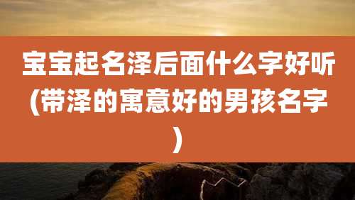 宝宝起名泽后面什么字好听(带泽的寓意好的男孩名字)