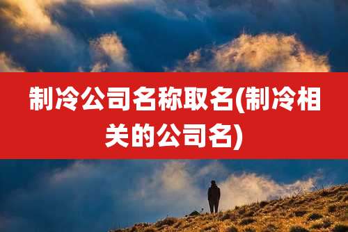 制冷公司名称取名(制冷相关的公司名)