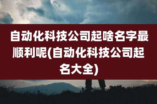 自动化科技公司起啥名字最顺利呢(自动化科技公司起名大全)