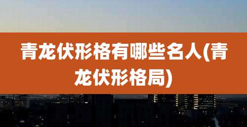 青龙伏形格有哪些名人(青龙伏形格局)