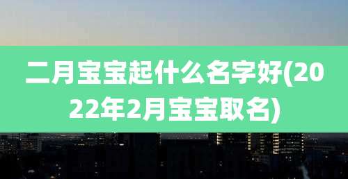 二月宝宝起什么名字好(2022年2月宝宝取名)
