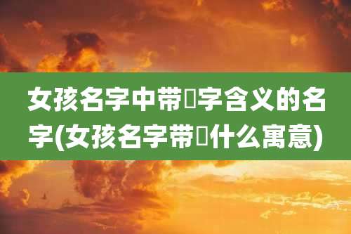 女孩名字中带祎字含义的名字(女孩名字带祎什么寓意)