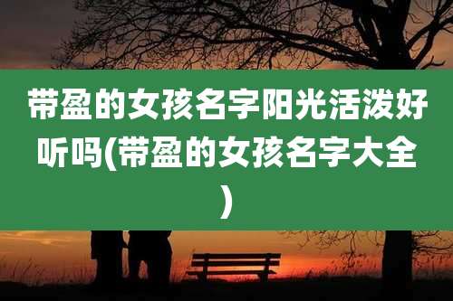 带盈的女孩名字阳光活泼好听吗(带盈的女孩名字大全)
