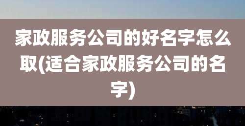 家政服务公司的好名字怎么取(适合家政服务公司的名字)