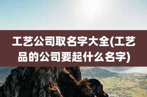 工艺公司取名字大全(工艺品的公司要起什么名字)