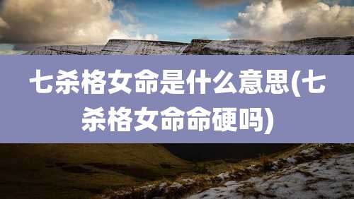 七杀格女命是什么意思(七杀格女命命硬吗)