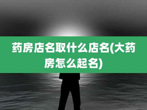 药房店名取什么店名(大药房怎么起名)