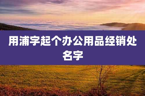 用浦字起个办公用品经销处名字