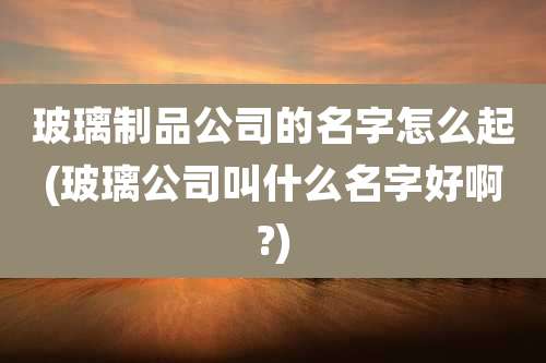 玻璃制品公司的名字怎么起(玻璃公司叫什么名字好啊?)