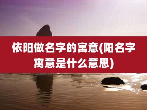 依阳做名字的寓意(阳名字寓意是什么意思)