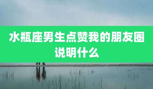 水瓶座男生点赞我的朋友圈说明什么